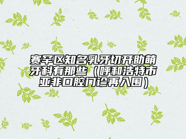赛罕区知名乳牙切开助萌牙科有那些（呼和浩特市亚非口腔门诊再入围）