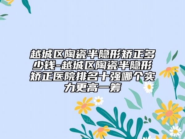 越城区陶瓷半隐形矫正多少钱-越城区陶瓷半隐形矫正医院排名十强哪个实力更高一筹