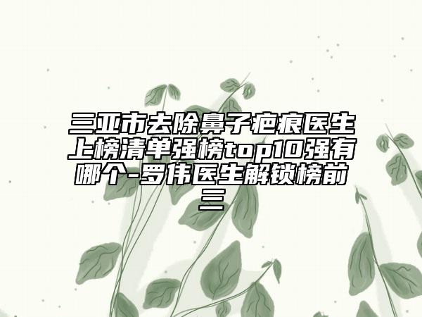 三亚市去除鼻子疤痕医生上榜清单强榜top10强有哪个-罗伟医生解锁榜前三