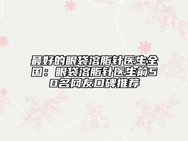 最好的眼袋溶脂针医生全国：眼袋溶脂针医生前50名网友口碑推荐