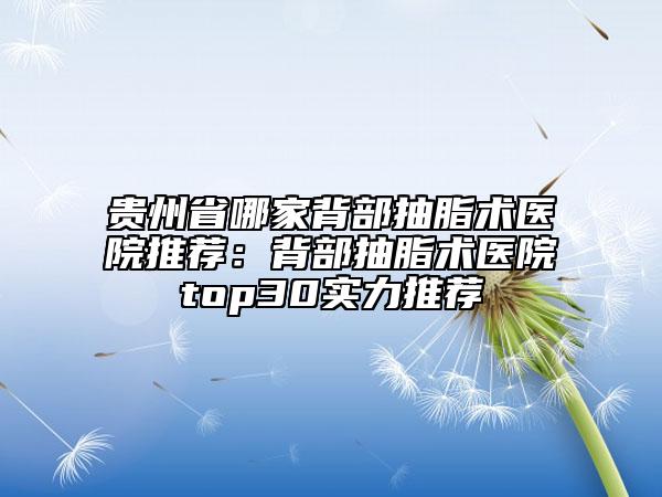 贵州省哪家背部抽脂术医院推荐：背部抽脂术医院top30实力推荐