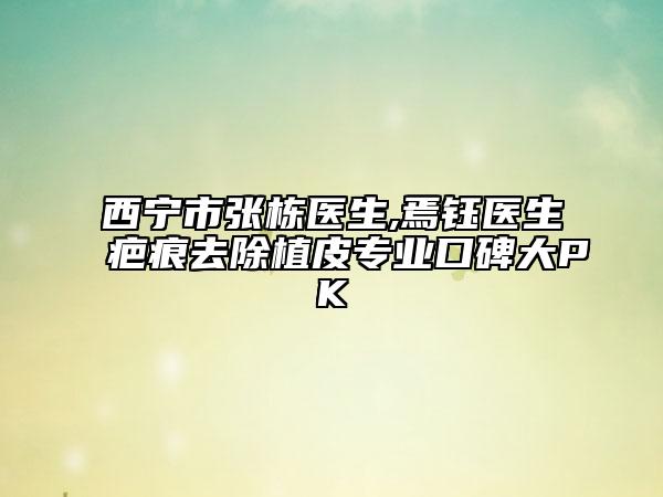 西宁市张栋医生,焉钰医生疤痕去除植皮专业口碑大PK