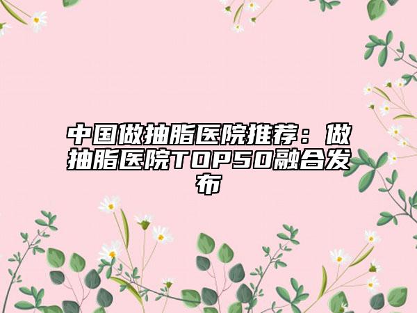 中国做抽脂医院推荐：做抽脂医院TOP50融合发布