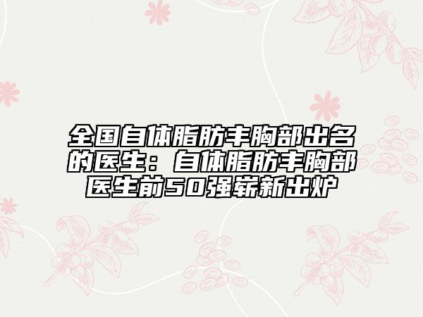 全国自体脂肪丰胸部出名的医生：自体脂肪丰胸部医生前50强崭新出炉