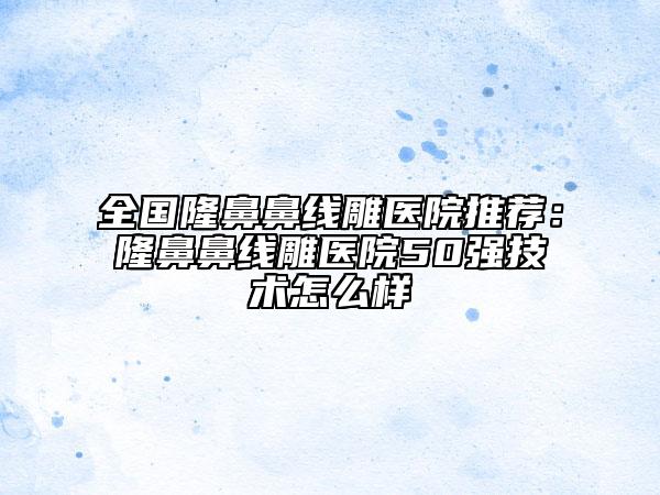 全国隆鼻鼻线雕医院推荐：隆鼻鼻线雕医院50强技术怎么样