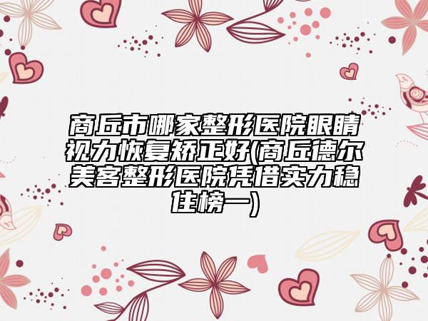 商丘市哪家整形医院眼睛视力恢复矫正好(商丘德尔美客整形医院凭借实力稳住榜一)