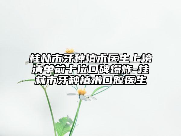 桂林市牙种植术医生上榜清单前十位口碑爆炸-桂林市牙种植术口腔医生