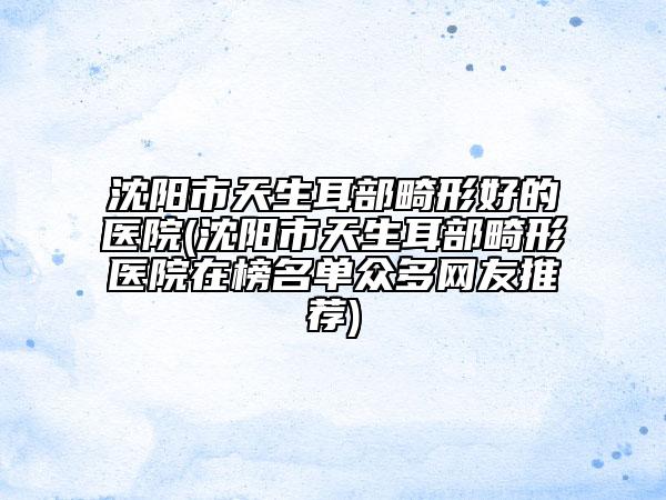 沈阳市天生耳部畸形好的医院(沈阳市天生耳部畸形医院在榜名单众多网友推荐)