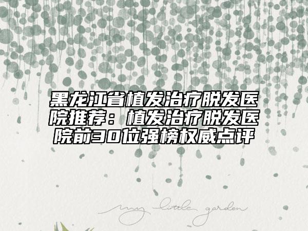 黑龙江省植发治疗脱发医院推荐：植发治疗脱发医院前30位强榜权威点评