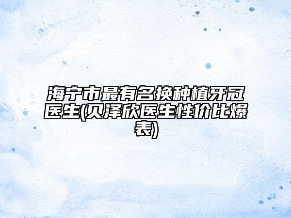 海宁市最有名换种植牙冠医生(贝泽欣医生性价比爆表)