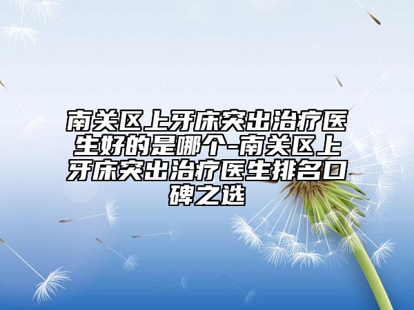 南关区上牙床突出治疗医生好的是哪个-南关区上牙床突出治疗医生排名口碑之选