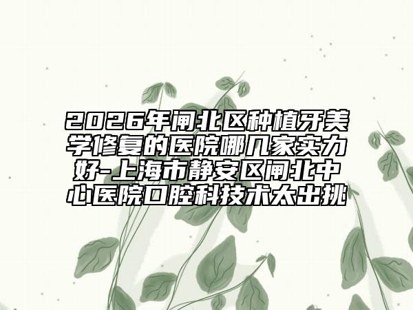 2026年闸北区种植牙美学修复的医院哪几家实力好-上海市静安区闸北中心医院口腔科技术太出挑