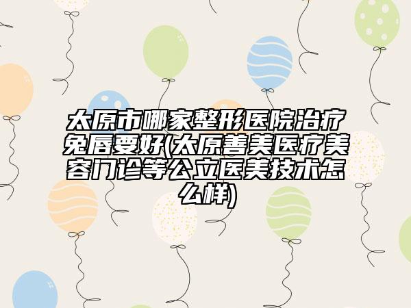 太原市哪家整形医院治疗兔唇要好(太原善美医疗美容门诊等公立医美技术怎么样)