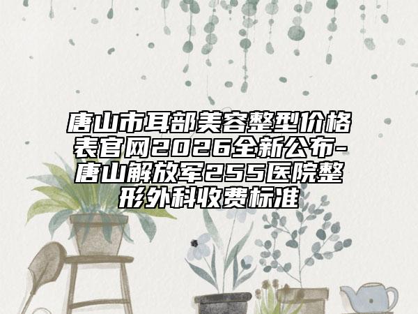 唐山市耳部美容整型价格表官网2026全新公布-唐山解放军255医院整形外科收费标准