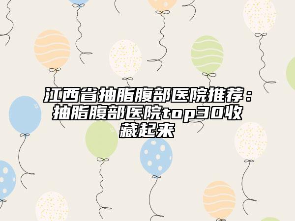江西省抽脂腹部医院推荐：抽脂腹部医院top30收藏起来