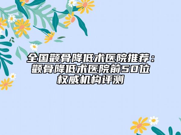 全国颧骨降低术医院推荐：颧骨降低术医院前50位权威机构评测