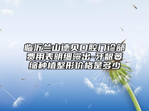 临沂兰山德贝口腔门诊部费用表明细曝出-牙龈萎缩种植整形价格是多少