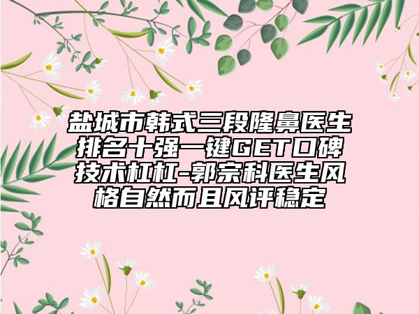 盐城市韩式三段隆鼻医生排名十强一键GET口碑技术杠杠-郭宗科医生风格自然而且风评稳定