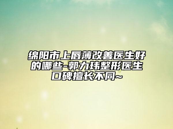 绵阳市上唇薄改善医生好的哪些-郭力玮整形医生口碑擅长不同~