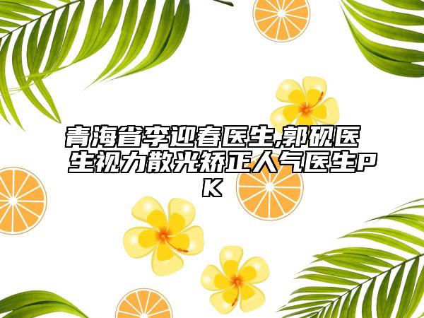 青海省李迎春医生,郭砚医生视力散光矫正人气医生PK