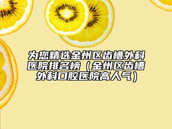 为您精选金州区齿槽外科医院排名榜（金州区齿槽外科口腔医院高人气）