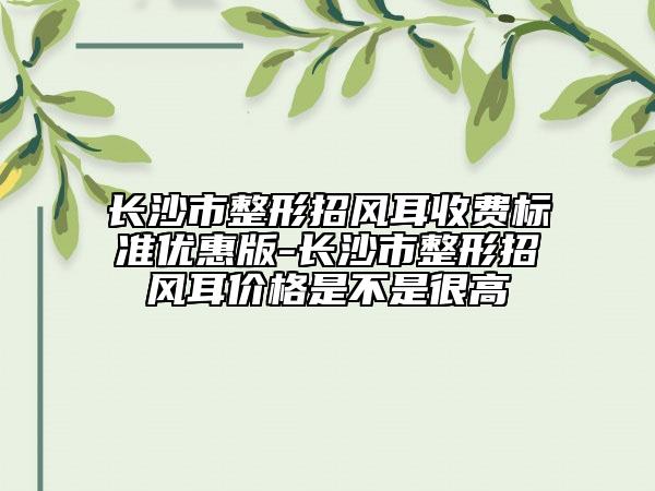 长沙市整形招风耳收费标准优惠版-长沙市整形招风耳价格是不是很高