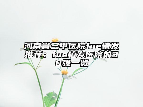 河南省三甲医院fue植发推荐：fue植发医院前30强一览