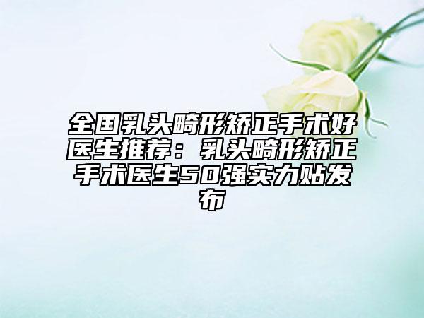全国乳头畸形矫正手术好医生推荐：乳头畸形矫正手术医生50强实力贴发布