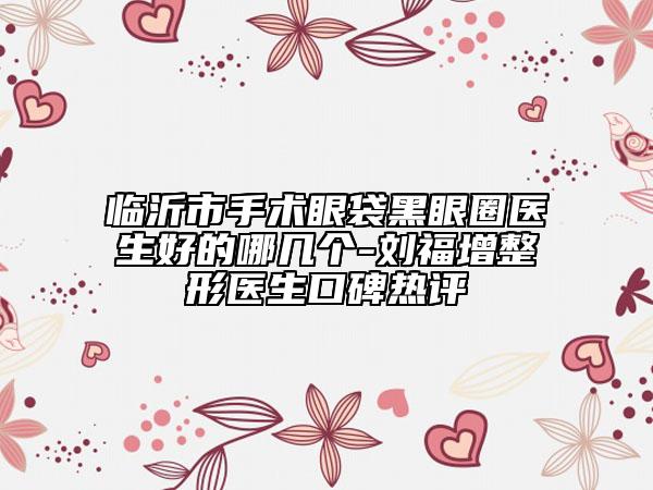 临沂市手术眼袋黑眼圈医生好的哪几个-刘福增整形医生口碑热评