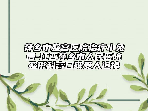 萍乡市整容医院治疗小兔唇-江西萍乡市人民医院整形科高口碑受人追捧