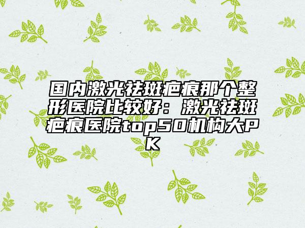 国内激光祛斑疤痕那个整形医院比较好：激光祛斑疤痕医院top50机构大PK