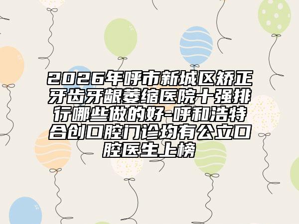 2026年呼市新城区矫正牙齿牙龈萎缩医院十强排行哪些做的好-呼和浩特合创口腔门诊均有公立口腔医生上榜