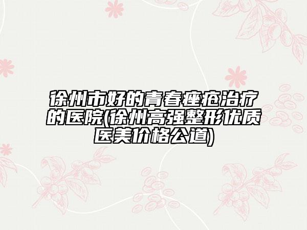 徐州市好的青春痤疮治疗的医院(徐州高强整形优质医美价格公道)