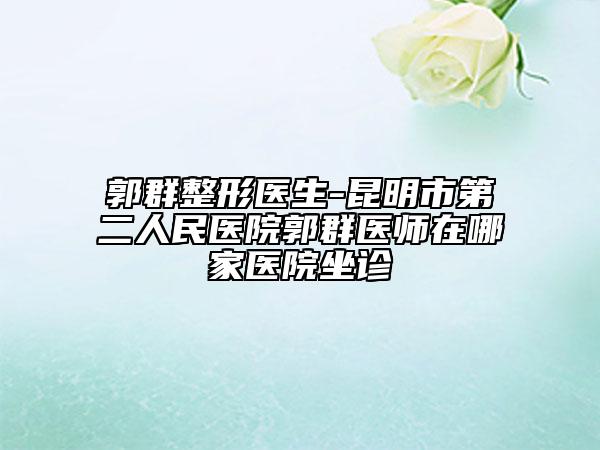 郭群整形医生-昆明市第二人民医院郭群医师在哪家医院坐诊