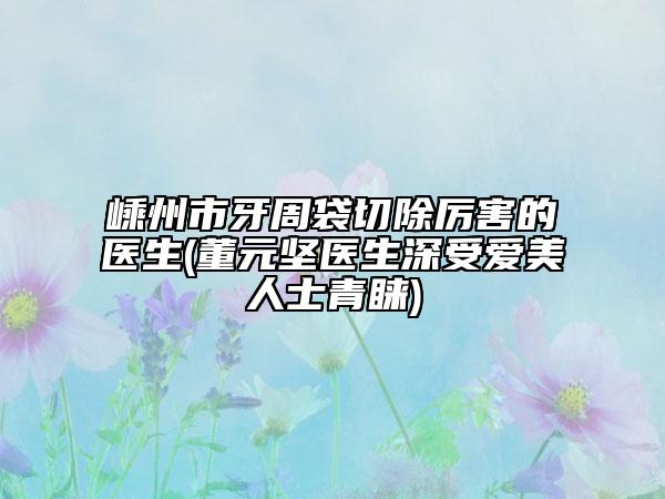 嵊州市牙周袋切除厉害的医生(董元坚医生深受爱美人士青睐)