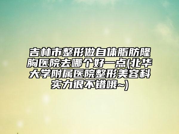 吉林市整形做自体脂肪隆胸医院去哪个好一点(北华大学附属医院整形美容科实力很不错哦~)