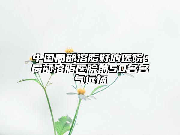 中国局部溶脂好的医院：局部溶脂医院前50名名气远扬