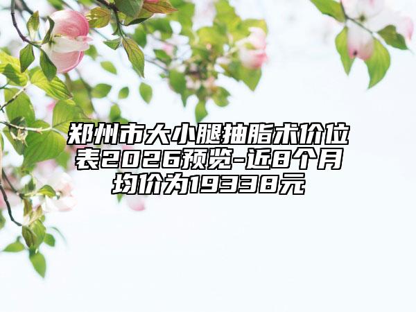郑州市大小腿抽脂术价位表2026预览-近8个月均价为19338元