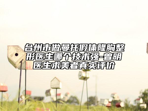 台州市做曼托假体隆胸整形医生哪个技术强-曾明医生求美者真实评价