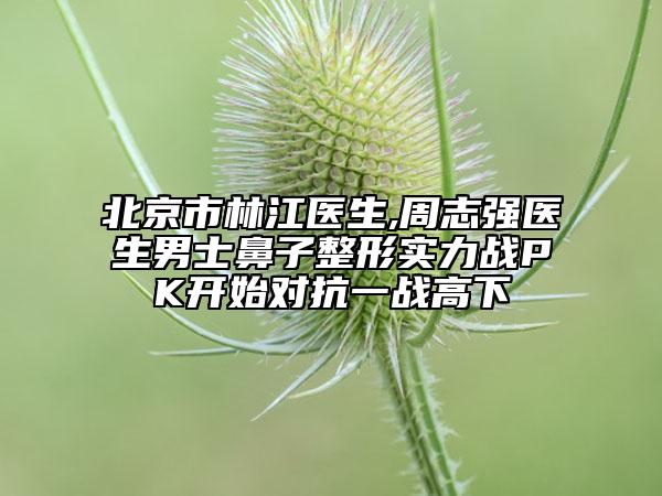 北京市林江医生,周志强医生男士鼻子整形实力战PK开始对抗一战高下