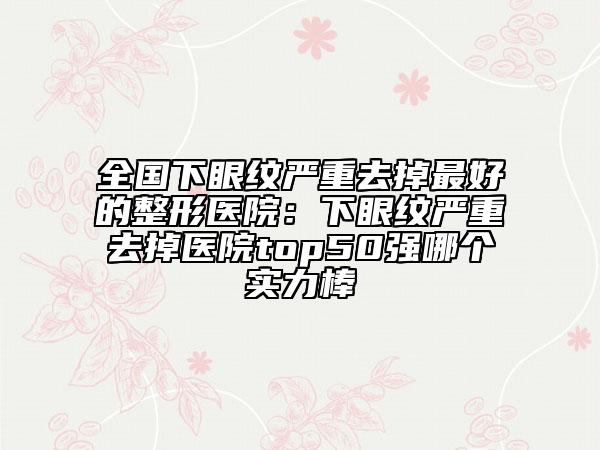 全国下眼纹严重去掉最好的整形医院：下眼纹严重去掉医院top50强哪个实力棒