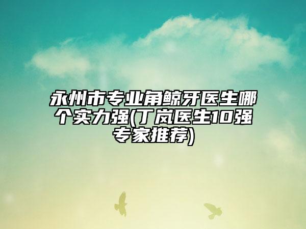 永州市专业角鲸牙医生哪个实力强(丁岚医生10强专家推荐)