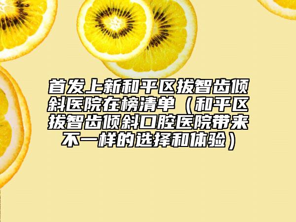 首发上新和平区拔智齿倾斜医院在榜清单（和平区拔智齿倾斜口腔医院带来不一样的选择和体验）