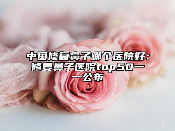中国修复鼻子哪个医院好：修复鼻子医院top50一一公布