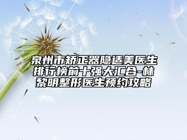 泉州市矫正器隐适美医生排行榜前十强大汇合-林黎明整形医生预约攻略