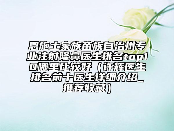 恩施土家族苗族自治州专业注射隆鼻医生排名top10哪里比较好（许辉医生排名前十医生详细介绍_推荐收藏）