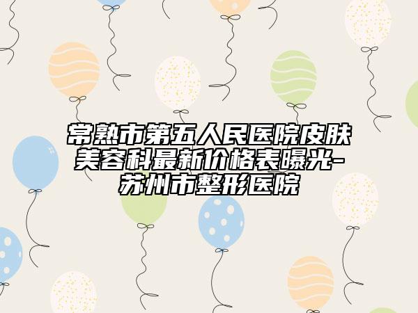 常熟市第五人民医院皮肤美容科最新价格表曝光-苏州市整形医院
