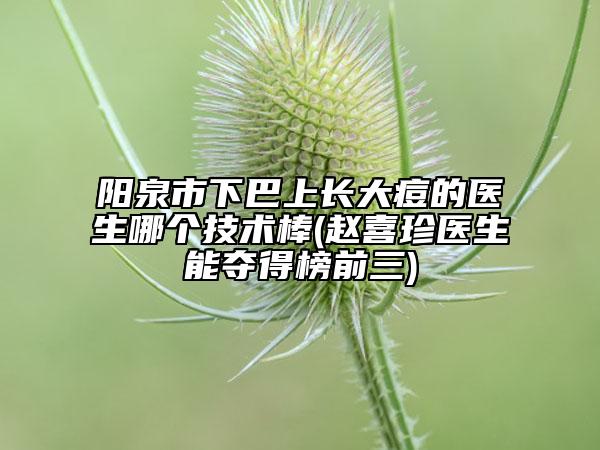阳泉市下巴上长大痘的医生哪个技术棒(赵喜珍医生能夺得榜前三)