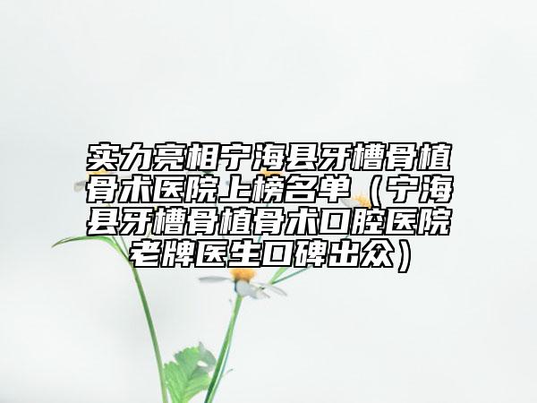 实力亮相宁海县牙槽骨植骨术医院上榜名单（宁海县牙槽骨植骨术口腔医院老牌医生口碑出众）