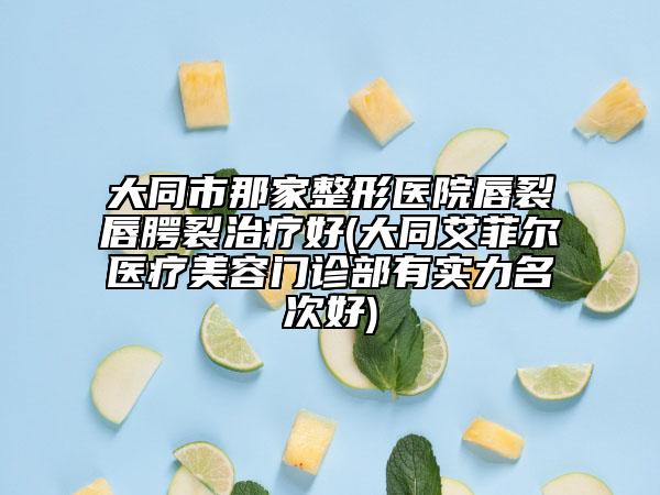 大同市那家整形医院唇裂唇腭裂治疗好(大同艾菲尔医疗美容门诊部有实力名次好)